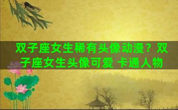 双子座女生稀有头像动漫？双子座女生头像可爱 卡通人物
